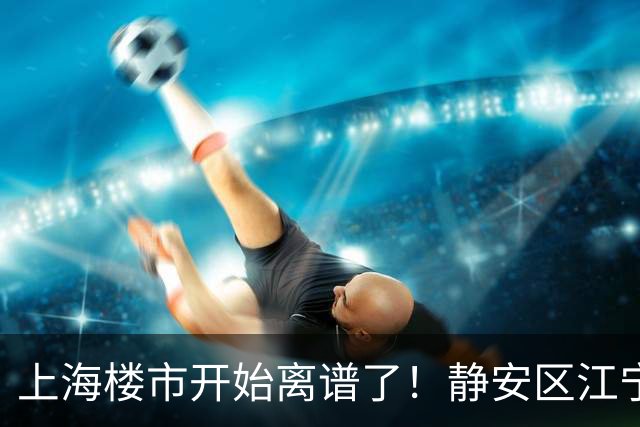 上海楼市开始离谱了！静安区江宁路板块从14.5万变成9.8万