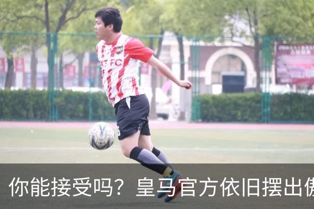 你能接受吗？皇马官方依旧摆出傲慢态度，中国赞助商理解！