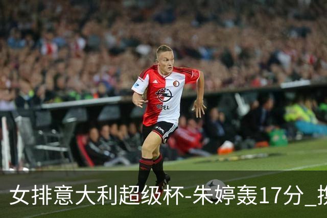 女排意大利超级杯-朱婷轰17分 携姚迪助科内夺队史第9冠