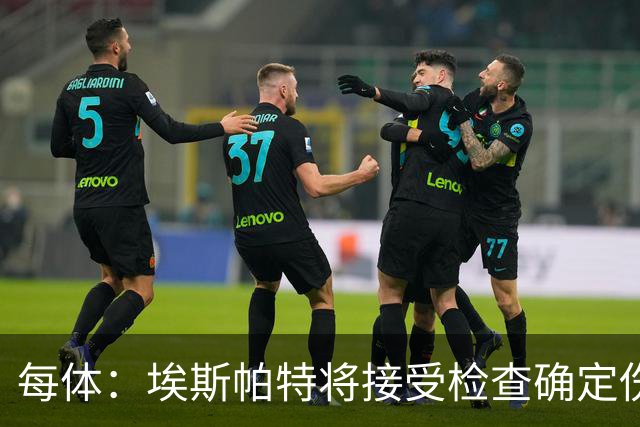 每体：埃斯帕特将接受检查确定伤情，赛前他打了封闭才能出场