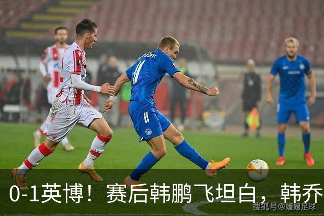 0-1英博！赛后韩鹏飞坦白，韩乔生犀利点评，阿洛伊西回应辞职！