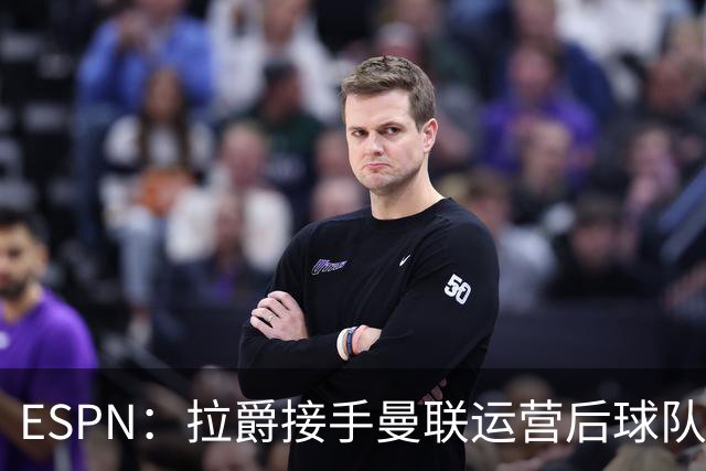 ESPN：拉爵接手曼联运营后球队陷入动荡，格雷泽却似乎在隔岸观火