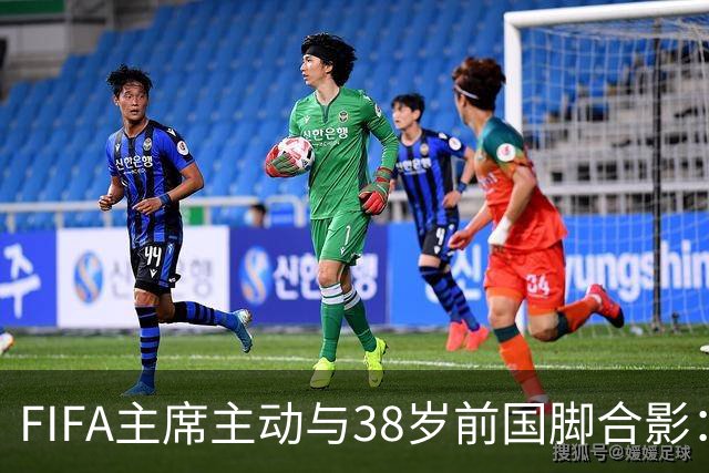 FIFA主席主动与38岁前国脚合影：我特别希望中国男足能进世界杯