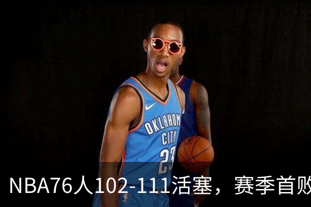 NBA76人102-111活塞，赛季首败这3人要负责，詹姆斯打不了中锋