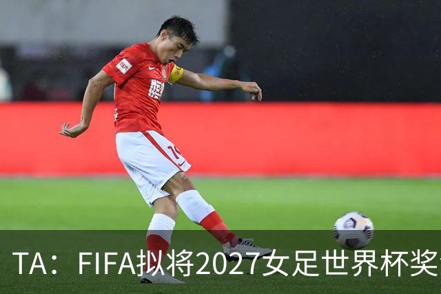 TA：FIFA拟将2027女足世界杯奖金翻倍至至少2.2亿美元