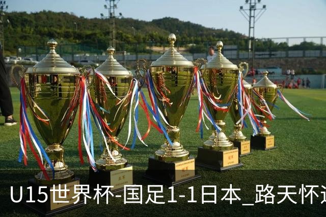 U15世界杯-国足1-1日本 路天怀远射破门 国足晚间将对阵安哥拉